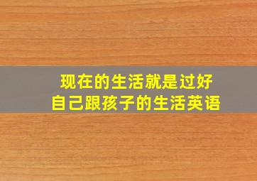 现在的生活就是过好自己跟孩子的生活英语