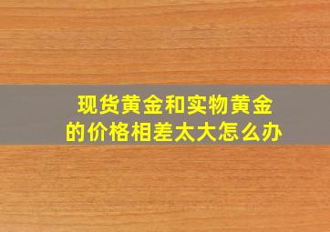 现货黄金和实物黄金的价格相差太大怎么办