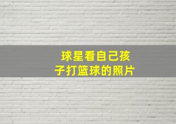 球星看自己孩子打篮球的照片