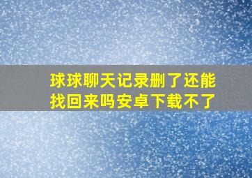 球球聊天记录删了还能找回来吗安卓下载不了