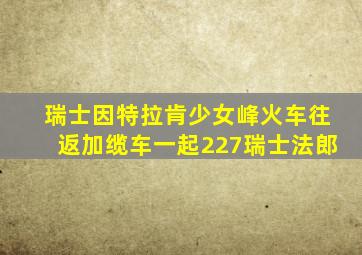 瑞士因特拉肯少女峰火车往返加缆车一起227瑞士法郎