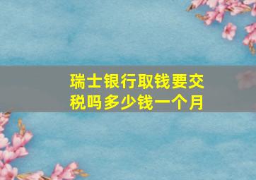 瑞士银行取钱要交税吗多少钱一个月