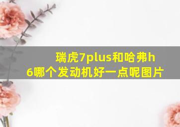 瑞虎7plus和哈弗h6哪个发动机好一点呢图片