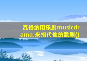 瓦格纳用乐剧musicdrama,来指代他的歌剧()