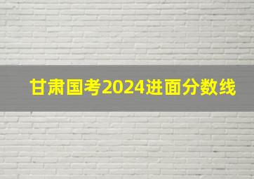 甘肃国考2024进面分数线