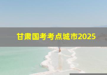 甘肃国考考点城市2025