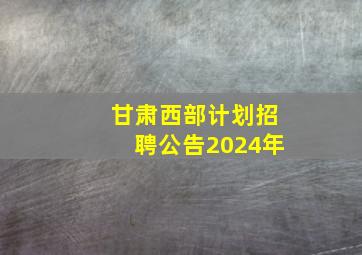 甘肃西部计划招聘公告2024年