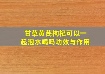 甘草黄芪枸杞可以一起泡水喝吗功效与作用