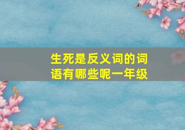 生死是反义词的词语有哪些呢一年级