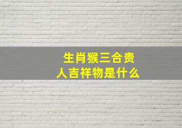 生肖猴三合贵人吉祥物是什么