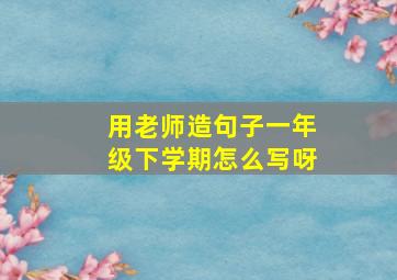 用老师造句子一年级下学期怎么写呀