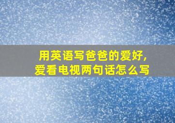 用英语写爸爸的爱好,爱看电视两句话怎么写