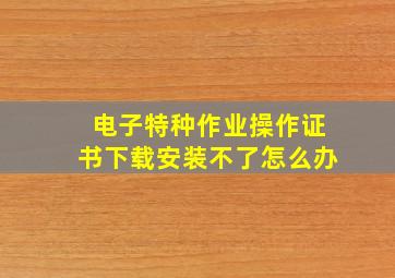 电子特种作业操作证书下载安装不了怎么办