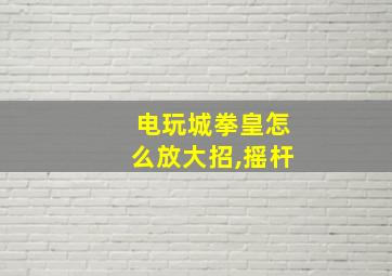 电玩城拳皇怎么放大招,摇杆