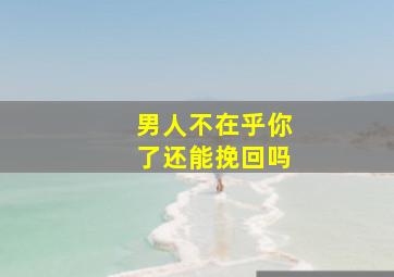 男人不在乎你了还能挽回吗