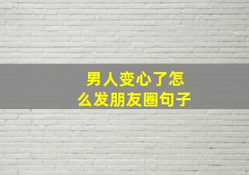 男人变心了怎么发朋友圈句子