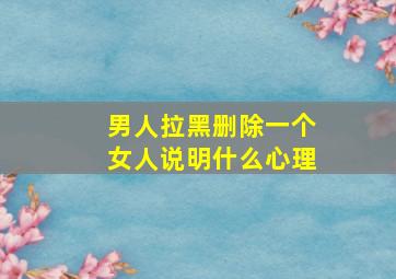 男人拉黑删除一个女人说明什么心理