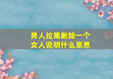 男人拉黑删除一个女人说明什么意思