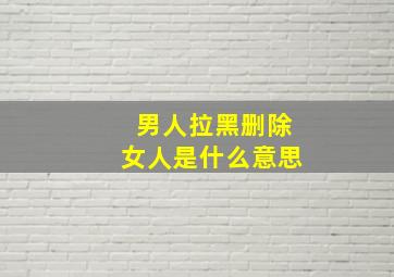 男人拉黑删除女人是什么意思