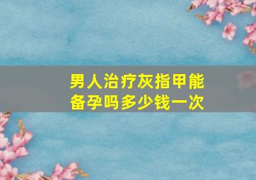 男人治疗灰指甲能备孕吗多少钱一次