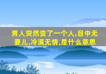 男人突然变了一个人,目中无妻儿,冷漠无情,是什么意思