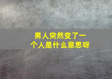 男人突然变了一个人是什么意思呀