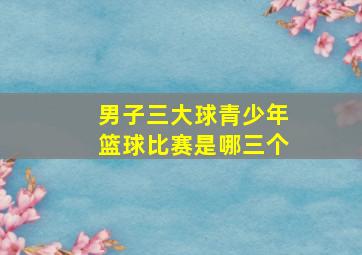 男子三大球青少年篮球比赛是哪三个