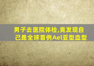 男子去医院体检,竟发现自己是全球首例Ael亚型血型