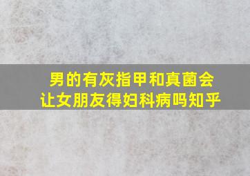 男的有灰指甲和真菌会让女朋友得妇科病吗知乎