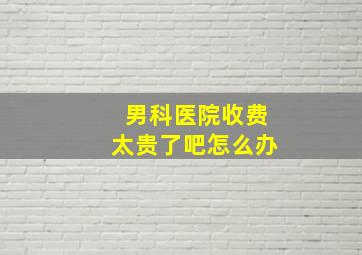 男科医院收费太贵了吧怎么办