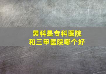 男科是专科医院和三甲医院哪个好