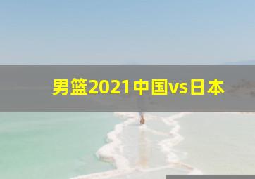 男篮2021中国vs日本