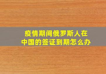 疫情期间俄罗斯人在中国的签证到期怎么办