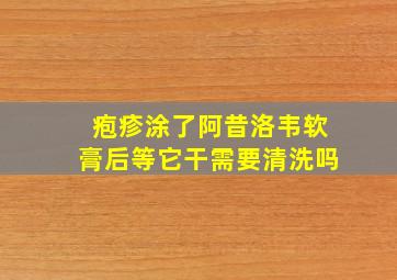 疱疹涂了阿昔洛韦软膏后等它干需要清洗吗