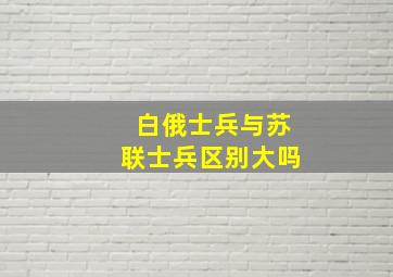 白俄士兵与苏联士兵区别大吗