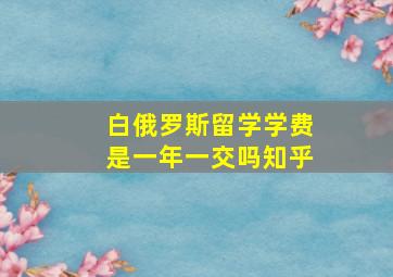 白俄罗斯留学学费是一年一交吗知乎