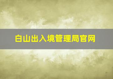 白山出入境管理局官网