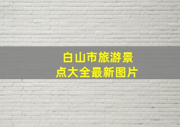 白山市旅游景点大全最新图片