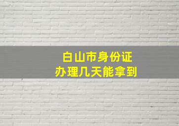 白山市身份证办理几天能拿到