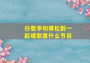 白敬亭和谭松韵一起唱歌是什么节目