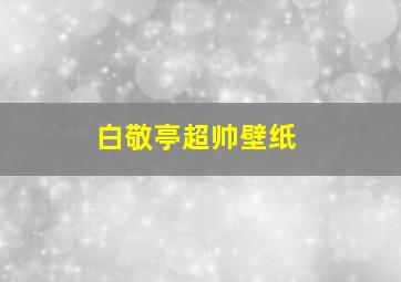 白敬亭超帅壁纸