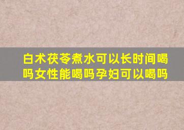 白术茯苓煮水可以长时间喝吗女性能喝吗孕妇可以喝吗