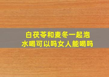 白茯苓和麦冬一起泡水喝可以吗女人能喝吗