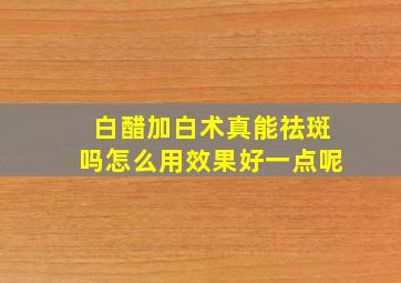 白醋加白术真能祛斑吗怎么用效果好一点呢