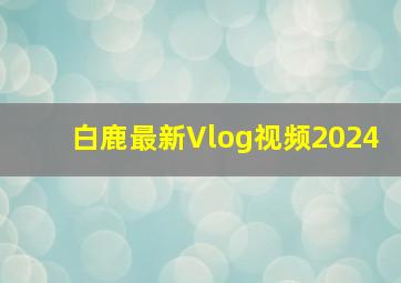 白鹿最新Vlog视频2024