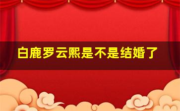 白鹿罗云熙是不是结婚了