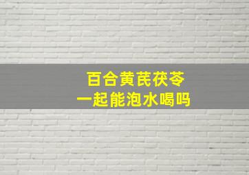 百合黄芪茯苓一起能泡水喝吗