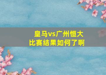 皇马vs广州恒大比赛结果如何了啊