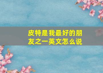 皮特是我最好的朋友之一英文怎么说