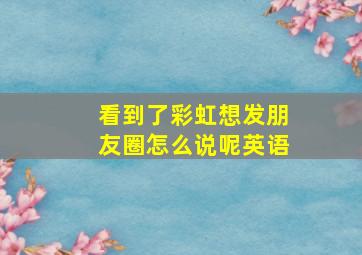 看到了彩虹想发朋友圈怎么说呢英语